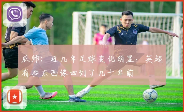 瓜帅：近几年足球变化明显，英超有些东西像回到了几十年前