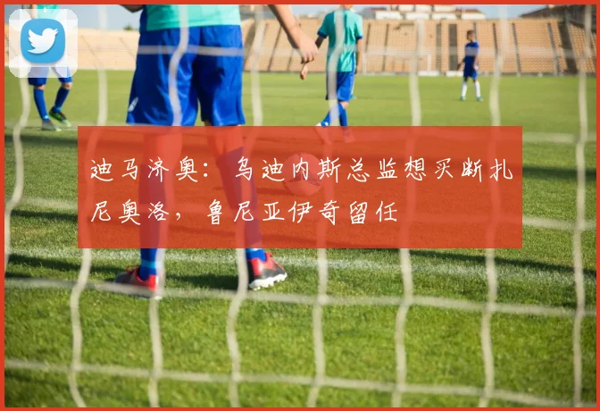 迪马济奥：乌迪内斯总监想买断扎尼奥洛，鲁尼亚伊奇留任